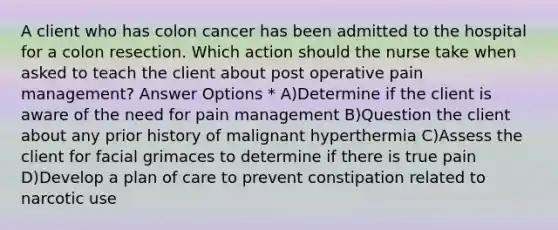 A client who has colon cancer has been admitted to the hospital for a colon resection. Which action should the nurse take when asked to teach the client about post operative pain management? Answer Options * A)Determine if the client is aware of the need for pain management B)Question the client about any prior history of malignant hyperthermia C)Assess the client for facial grimaces to determine if there is true pain D)Develop a plan of care to prevent constipation related to narcotic use