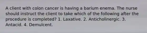 A client with colon cancer is having a barium enema. The nurse should instruct the client to take which of the following after the procedure is completed? 1. Laxative. 2. Anticholinergic. 3. Antacid. 4. Demulcent.