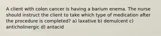 A client with colon cancer is having a barium enema. The nurse should instruct the client to take which type of medication after the procedure is completed? a) laxative b) demulcent c) anticholinergic d) antacid