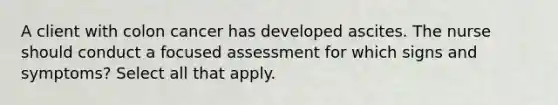 A client with colon cancer has developed ascites. The nurse should conduct a focused assessment for which signs and symptoms? Select all that apply.