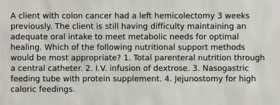 A client with colon cancer had a left hemicolectomy 3 weeks previously. The client is still having difficulty maintaining an adequate oral intake to meet metabolic needs for optimal healing. Which of the following nutritional support methods would be most appropriate? 1. Total parenteral nutrition through a central catheter. 2. I.V. infusion of dextrose. 3. Nasogastric feeding tube with protein supplement. 4. Jejunostomy for high caloric feedings.