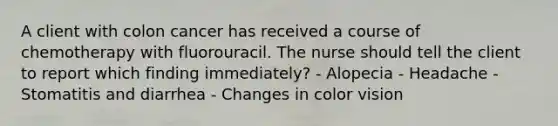 A client with colon cancer has received a course of chemotherapy with fluorouracil. The nurse should tell the client to report which finding immediately? - Alopecia - Headache - Stomatitis and diarrhea - Changes in color vision