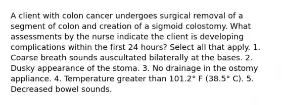 A client with colon cancer undergoes surgical removal of a segment of colon and creation of a sigmoid colostomy. What assessments by the nurse indicate the client is developing complications within the first 24 hours? Select all that apply. 1. Coarse breath sounds auscultated bilaterally at the bases. 2. Dusky appearance of the stoma. 3. No drainage in the ostomy appliance. 4. Temperature greater than 101.2° F (38.5° C). 5. Decreased bowel sounds.