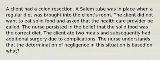 A client had a colon resection. A Salem tube was in place when a regular diet was brought into the client's room. The client did not want to eat solid food and asked that the health care provider be called. The nurse persisted in the belief that the solid food was the correct diet. The client ate two meals and subsequently had additional surgery due to complications. The nurse understands that the determination of negligence in this situation is based on what?