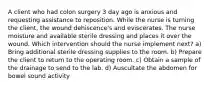 A client who had colon surgery 3 day ago is anxious and requesting assistance to reposition. While the nurse is turning the client, the wound dehiscence's and eviscerates. The nurse moisture and available sterile dressing and places it over the wound. Which intervention should the nurse implement next? a) Bring additional sterile dressing supplies to the room. b) Prepare the client to return to the operating room. c) Obtain a sample of the drainage to send to the lab. d) Auscultate the abdomen for bowel sound activity