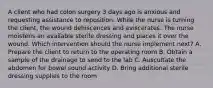 A client who had colon surgery 3 days ago is anxious and requesting assistance to reposition. While the nurse is turning the client, the wound dehiscences and eviscerates. The nurse moistens an available sterile dressing and places it over the wound. Which intervention should the nurse implement next? A. Prepare the client to return to the operating room B. Obtain a sample of the drainage to send to the lab C. Auscultate the abdomen for bowel sound activity D. Bring additional sterile dressing supplies to the room