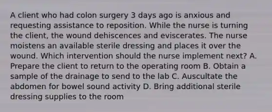 A client who had colon surgery 3 days ago is anxious and requesting assistance to reposition. While the nurse is turning the client, the wound dehiscences and eviscerates. The nurse moistens an available sterile dressing and places it over the wound. Which intervention should the nurse implement next? A. Prepare the client to return to the operating room B. Obtain a sample of the drainage to send to the lab C. Auscultate the abdomen for bowel sound activity D. Bring additional sterile dressing supplies to the room