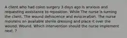 A client who had colon surgery 3 days ago Is anxious and requesting assistance to reposition. While The nurse is turning the client. The wound dehiscence and evisceration. The nurse moistens an available sterile dressing and place it over the wound. Wound. Which intervention should the nurse implement next. ?