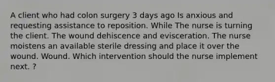 A client who had colon surgery 3 days ago Is anxious and requesting assistance to reposition. While The nurse is turning the client. The wound dehiscence and evisceration. The nurse moistens an available sterile dressing and place it over the wound. Wound. Which intervention should the nurse implement next. ?