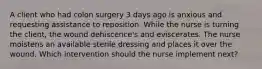 A client who had colon surgery 3 days ago is anxious and requesting assistance to reposition. While the nurse is turning the client, the wound dehiscence's and eviscerates. The nurse moistens an available sterile dressing and places it over the wound. Which intervention should the nurse implement next?