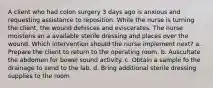 A client who had colon surgery 3 days ago is anxious and requesting assistance to reposition. While the nurse is turning the client, the wound dehisces and eviscerates. The nurse moistens an a available sterile dressing and places over the wound. Which intervention should the nurse implement next? a. Prepare the client to return to the operating room. b. Auscultate the abdomen for bowel sound activity. c. Obtain a sample fo the drainage to send to the lab. d. Bring additional sterile dressing supplies to the room