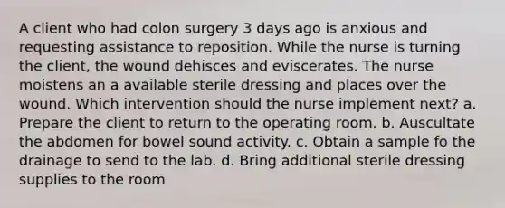 A client who had colon surgery 3 days ago is anxious and requesting assistance to reposition. While the nurse is turning the client, the wound dehisces and eviscerates. The nurse moistens an a available sterile dressing and places over the wound. Which intervention should the nurse implement next? a. Prepare the client to return to the operating room. b. Auscultate the abdomen for bowel sound activity. c. Obtain a sample fo the drainage to send to the lab. d. Bring additional sterile dressing supplies to the room