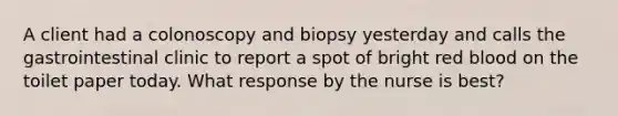 A client had a colonoscopy and biopsy yesterday and calls the gastrointestinal clinic to report a spot of bright red blood on the toilet paper today. What response by the nurse is best?