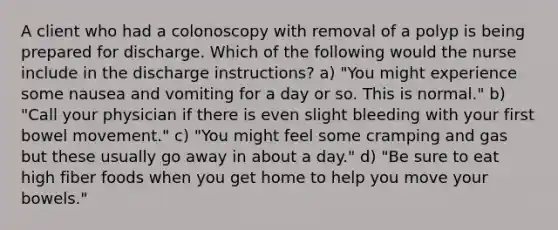 A client who had a colonoscopy with removal of a polyp is being prepared for discharge. Which of the following would the nurse include in the discharge instructions? a) "You might experience some nausea and vomiting for a day or so. This is normal." b) "Call your physician if there is even slight bleeding with your first bowel movement." c) "You might feel some cramping and gas but these usually go away in about a day." d) "Be sure to eat high fiber foods when you get home to help you move your bowels."