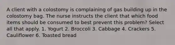 A client with a colostomy is complaining of gas building up in the colostomy bag. The nurse instructs the client that which food items should be consumed to best prevent this problem? Select all that apply. 1. Yogurt 2. Broccoli 3. Cabbage 4. Crackers 5. Cauliflower 6. Toasted bread