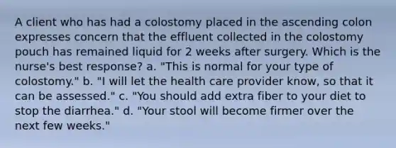 A client who has had a colostomy placed in the ascending colon expresses concern that the effluent collected in the colostomy pouch has remained liquid for 2 weeks after surgery. Which is the nurse's best response? a. "This is normal for your type of colostomy." b. "I will let the health care provider know, so that it can be assessed." c. "You should add extra fiber to your diet to stop the diarrhea." d. "Your stool will become firmer over the next few weeks."