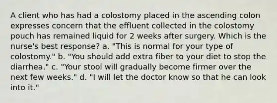 A client who has had a colostomy placed in the ascending colon expresses concern that the effluent collected in the colostomy pouch has remained liquid for 2 weeks after surgery. Which is the nurse's best response? a. "This is normal for your type of colostomy." b. "You should add extra fiber to your diet to stop the diarrhea." c. "Your stool will gradually become firmer over the next few weeks." d. "I will let the doctor know so that he can look into it."