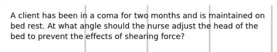 A client has been in a coma for two months and is maintained on bed rest. At what angle should the nurse adjust the head of the bed to prevent the effects of shearing force?