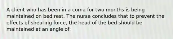 A client who has been in a coma for two months is being maintained on bed rest. The nurse concludes that to prevent the effects of shearing force, the head of the bed should be maintained at an angle of: