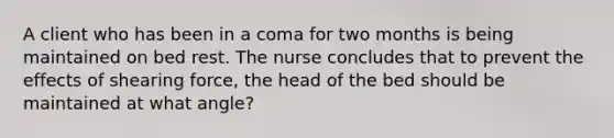 A client who has been in a coma for two months is being maintained on bed rest. The nurse concludes that to prevent the effects of shearing force, the head of the bed should be maintained at what angle?