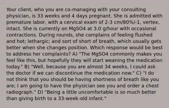 Your client, who you are co-managing with your consulting physician, is 33 weeks and 4 days pregnant. She is admitted with premature labor, with a cervical exam of 2-3 cm/80%/-1, vertex, intact. She is currently on MgSO4 at 3.0 g/hour with occasional contractions. During rounds, she complains of feeling flushed and hot; lethargic; and sort of short of breath, which usually gets better when she changes position. Which response would be best to address her complaints? A) "The MgSO4 commonly makes you feel like this, but hopefully they will start weaning the medication today." B) "Well, because you are almost 34 weeks, I could ask the doctor if we can discontinue the medication now." C) "I do not think that you should be having shortness of breath like you are; I am going to have the physician see you and order a chest radiograph." D) "Being a little uncomfortable is so much better than giving birth to a 33-week-old infant."