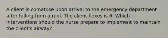 A client is comatose upon arrival to the emergency department after falling from a roof. The client flexes is 6. Which interventions should the nurse prepare to implement to maintain the client's airway?