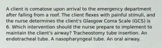 A client is comatose upon arrival to the emergency department after falling from a roof. The client flexes with painful stimuli, and the nurse determines the client's Glasgow Coma Scale (GCS) is 6. Which intervention should the nurse prepare to implement to maintain the client's airway? Tracheostomy tube insertion. An endotracheal tube. A nasopharyngeal tube. An oral airway.