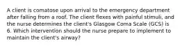 A client is comatose upon arrival to the emergency department after falling from a roof. The client flexes with painful stimuli, and the nurse determines the client's Glasgow Coma Scale (GCS) is 6. Which intervention should the nurse prepare to implement to maintain the client's airway?