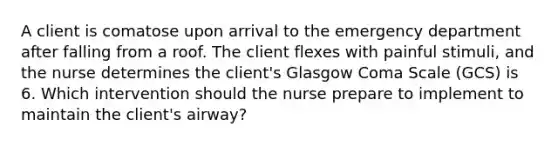 A client is comatose upon arrival to the emergency department after falling from a roof. The client flexes with painful stimuli, and the nurse determines the client's Glasgow Coma Scale (GCS) is 6. Which intervention should the nurse prepare to implement to maintain the client's airway?