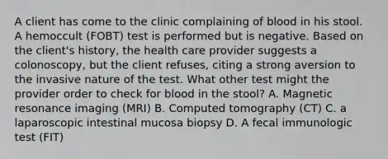 A client has come to the clinic complaining of blood in his stool. A hemoccult (FOBT) test is performed but is negative. Based on the client's history, the health care provider suggests a colonoscopy, but the client refuses, citing a strong aversion to the invasive nature of the test. What other test might the provider order to check for blood in the stool? A. Magnetic resonance imaging (MRI) B. Computed tomography (CT) C. a laparoscopic intestinal mucosa biopsy D. A fecal immunologic test (FIT)