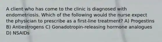 A client who has come to the clinic is diagnosed with endometriosis. Which of the following would the nurse expect the physician to prescribe as a first-line treatment? A) Progestins B) Antiestrogens C) Gonadotropin-releasing hormone analogues D) NSAIDs