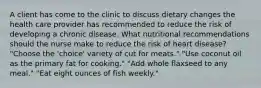 A client has come to the clinic to discuss dietary changes the health care provider has recommended to reduce the risk of developing a chronic disease. What nutritional recommendations should the nurse make to reduce the risk of heart disease? "Choose the 'choice' variety of cut for meats." "Use coconut oil as the primary fat for cooking." "Add whole flaxseed to any meal." "Eat eight ounces of fish weekly."