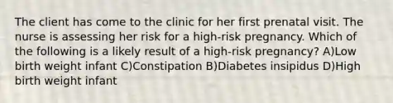 The client has come to the clinic for her first prenatal visit. The nurse is assessing her risk for a high-risk pregnancy. Which of the following is a likely result of a high-risk pregnancy? A)Low birth weight infant C)Constipation B)Diabetes insipidus D)High birth weight infant