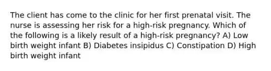 The client has come to the clinic for her first prenatal visit. The nurse is assessing her risk for a high-risk pregnancy. Which of the following is a likely result of a high-risk pregnancy? A) Low birth weight infant B) Diabetes insipidus C) Constipation D) High birth weight infant