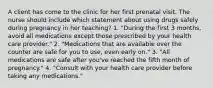 A client has come to the clinic for her first prenatal visit. The nurse should include which statement about using drugs safely during pregnancy in her teaching? 1. "During the first 3 months, avoid all medications except those prescribed by your health care provider." 2. "Medications that are available over the counter are safe for you to use, even early on." 3. "All medications are safe after you've reached the fifth month of pregnancy." 4. "Consult with your health care provider before taking any medications."