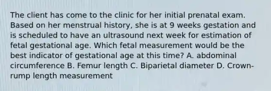 The client has come to the clinic for her initial prenatal exam. Based on her menstrual history, she is at 9 weeks gestation and is scheduled to have an ultrasound next week for estimation of fetal gestational age. Which fetal measurement would be the best indicator of gestational age at this time? A. abdominal circumference B. Femur length C. Biparietal diameter D. Crown-rump length measurement