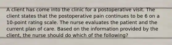 A client has come into the clinic for a postoperative visit. The client states that the postoperative pain continues to be 6 on a 10-point rating scale. The nurse evaluates the patient and the current plan of care. Based on the information provided by the client, the nurse should do which of the following?