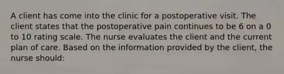 A client has come into the clinic for a postoperative visit. The client states that the postoperative pain continues to be 6 on a 0 to 10 rating scale. The nurse evaluates the client and the current plan of care. Based on the information provided by the client, the nurse should: