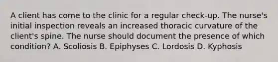 A client has come to the clinic for a regular check-up. The nurse's initial inspection reveals an increased thoracic curvature of the client's spine. The nurse should document the presence of which condition? A. Scoliosis B. Epiphyses C. Lordosis D. Kyphosis