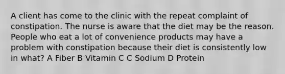 A client has come to the clinic with the repeat complaint of constipation. The nurse is aware that the diet may be the reason. People who eat a lot of convenience products may have a problem with constipation because their diet is consistently low in what? A Fiber B Vitamin C C Sodium D Protein