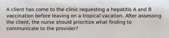 A client has come to the clinic requesting a hepatitis A and B vaccination before leaving on a tropical vacation. After assessing the client, the nurse should prioritize what finding to communicate to the provider?