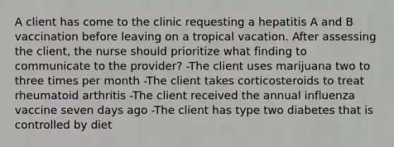 A client has come to the clinic requesting a hepatitis A and B vaccination before leaving on a tropical vacation. After assessing the client, the nurse should prioritize what finding to communicate to the provider? -The client uses marijuana two to three times per month -The client takes corticosteroids to treat rheumatoid arthritis -The client received the annual influenza vaccine seven days ago -The client has type two diabetes that is controlled by diet