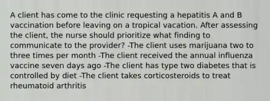 A client has come to the clinic requesting a hepatitis A and B vaccination before leaving on a tropical vacation. After assessing the client, the nurse should prioritize what finding to communicate to the provider? -The client uses marijuana two to three times per month -The client received the annual influenza vaccine seven days ago -The client has type two diabetes that is controlled by diet -The client takes corticosteroids to treat rheumatoid arthritis