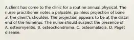 A client has come to the clinic for a routine annual physical. The nurse practitioner notes a palpable, painless projection of bone at the client's shoulder. The projection appears to be at the distal end of the humerus. The nurse should suspect the presence of: A. osteomyelitis. B. osteochondroma. C. osteomalacia. D. Paget disease.