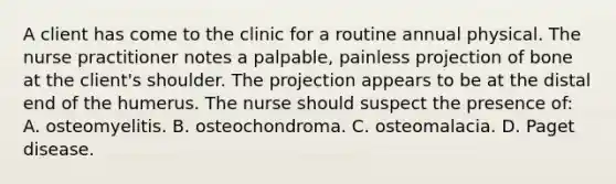 A client has come to the clinic for a routine annual physical. The nurse practitioner notes a palpable, painless projection of bone at the client's shoulder. The projection appears to be at the distal end of the humerus. The nurse should suspect the presence of: A. osteomyelitis. B. osteochondroma. C. osteomalacia. D. Paget disease.