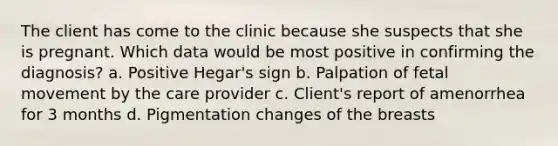 The client has come to the clinic because she suspects that she is pregnant. Which data would be most positive in confirming the diagnosis? a. Positive Hegar's sign b. Palpation of fetal movement by the care provider c. Client's report of amenorrhea for 3 months d. Pigmentation changes of the breasts