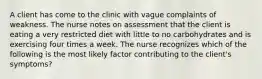 A client has come to the clinic with vague complaints of weakness. The nurse notes on assessment that the client is eating a very restricted diet with little to no carbohydrates and is exercising four times a week. The nurse recognizes which of the following is the most likely factor contributing to the client's symptoms?