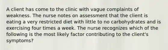 A client has come to the clinic with vague complaints of weakness. The nurse notes on assessment that the client is eating a very restricted diet with little to no carbohydrates and is exercising four times a week. The nurse recognizes which of the following is the most likely factor contributing to the client's symptoms?