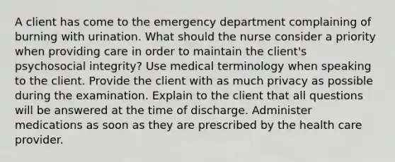 A client has come to the emergency department complaining of burning with urination. What should the nurse consider a priority when providing care in order to maintain the client's psychosocial integrity? Use medical terminology when speaking to the client. Provide the client with as much privacy as possible during the examination. Explain to the client that all questions will be answered at the time of discharge. Administer medications as soon as they are prescribed by the health care provider.