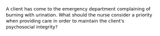 A client has come to the emergency department complaining of burning with urination. What should the nurse consider a priority when providing care in order to maintain the client's psychosocial integrity?